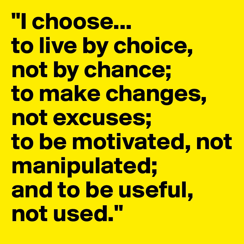"I choose...
to live by choice, not by chance;
to make changes, not excuses;
to be motivated, not manipulated;
and to be useful, not used."