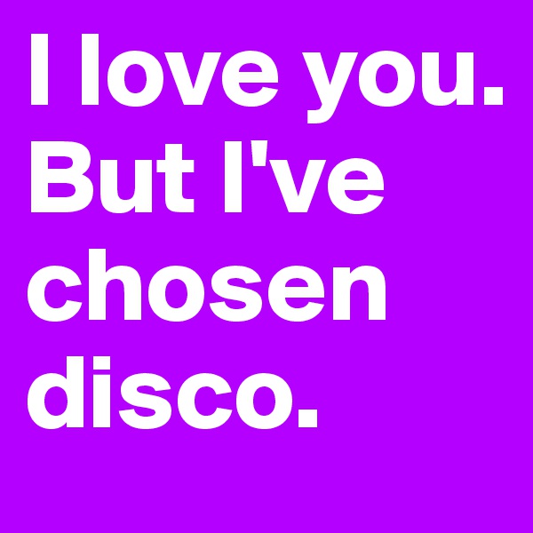 I love you. 
But I've chosen disco.