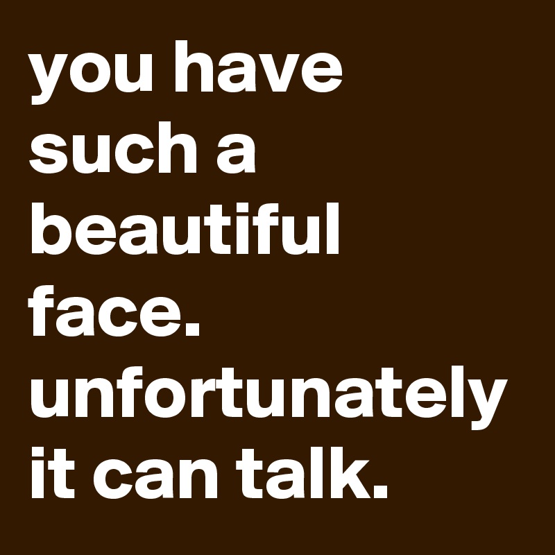 you have such a beautiful face. unfortunately it can talk. 