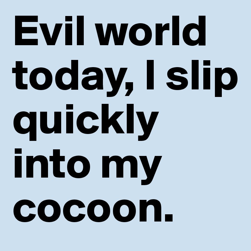 Evil world today, I slip quickly into my cocoon.