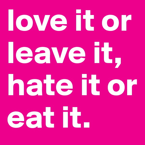 love it or leave it, hate it or eat it.