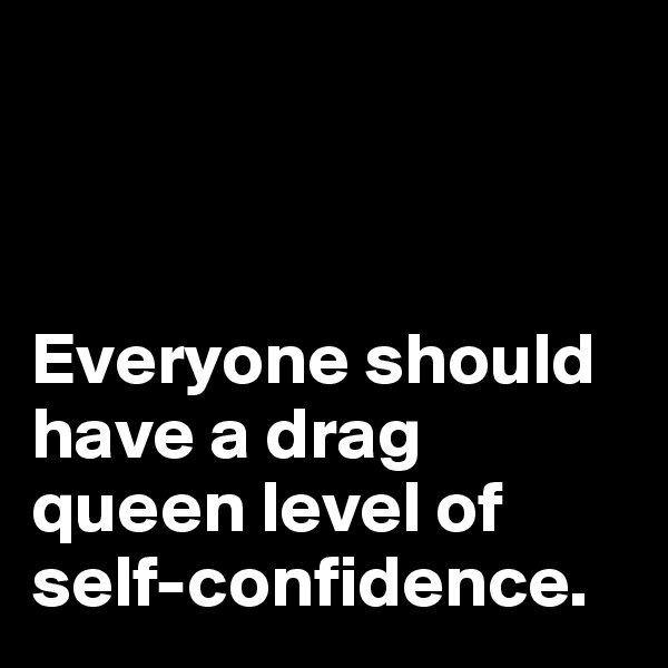 



Everyone should have a drag queen level of self-confidence.