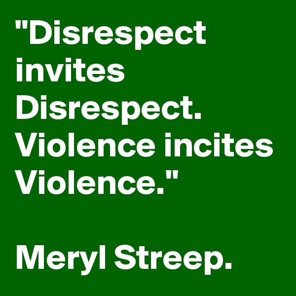 "Disrespect invites Disrespect.
Violence incites Violence."

Meryl Streep.