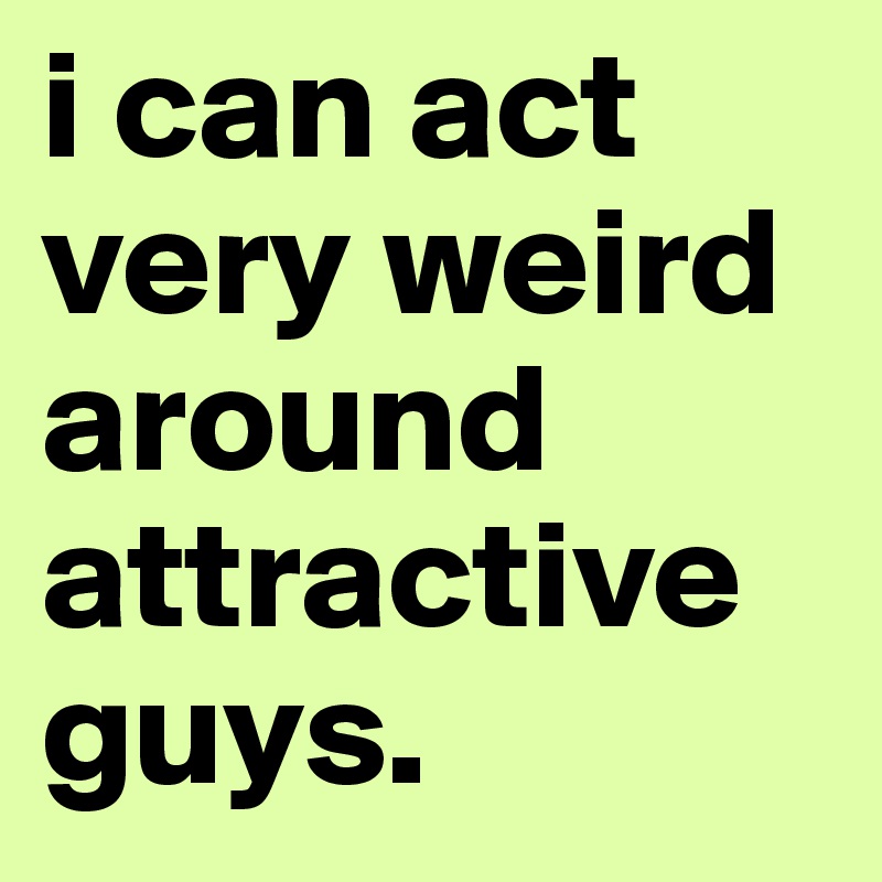 i can act very weird around attractive guys. 