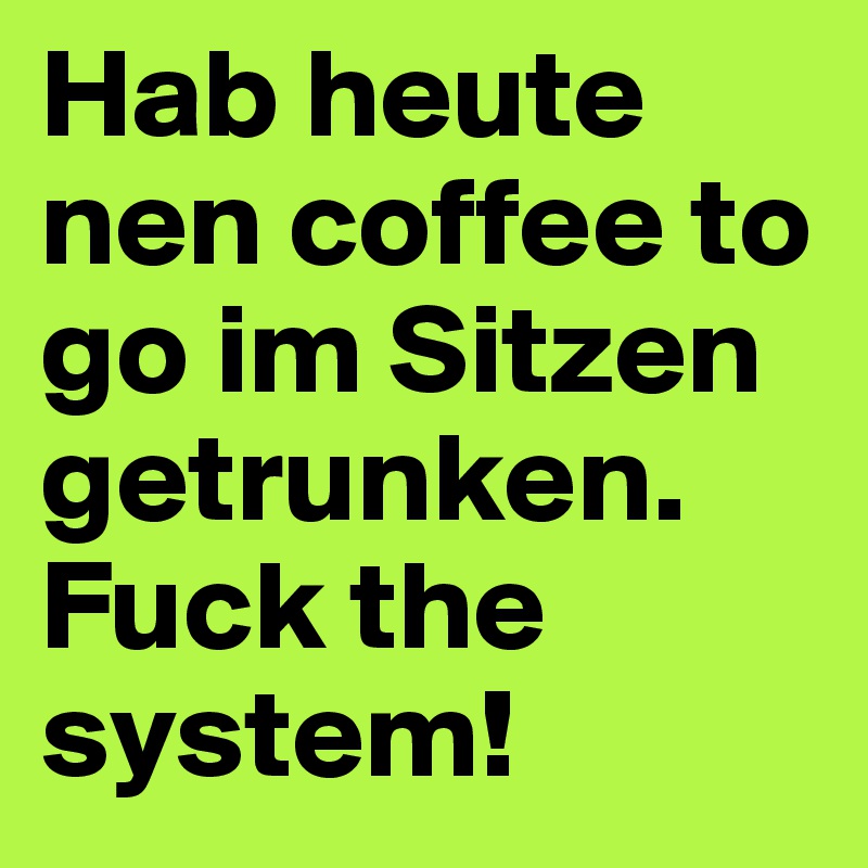 Hab heute nen coffee to go im Sitzen getrunken. Fuck the system! 