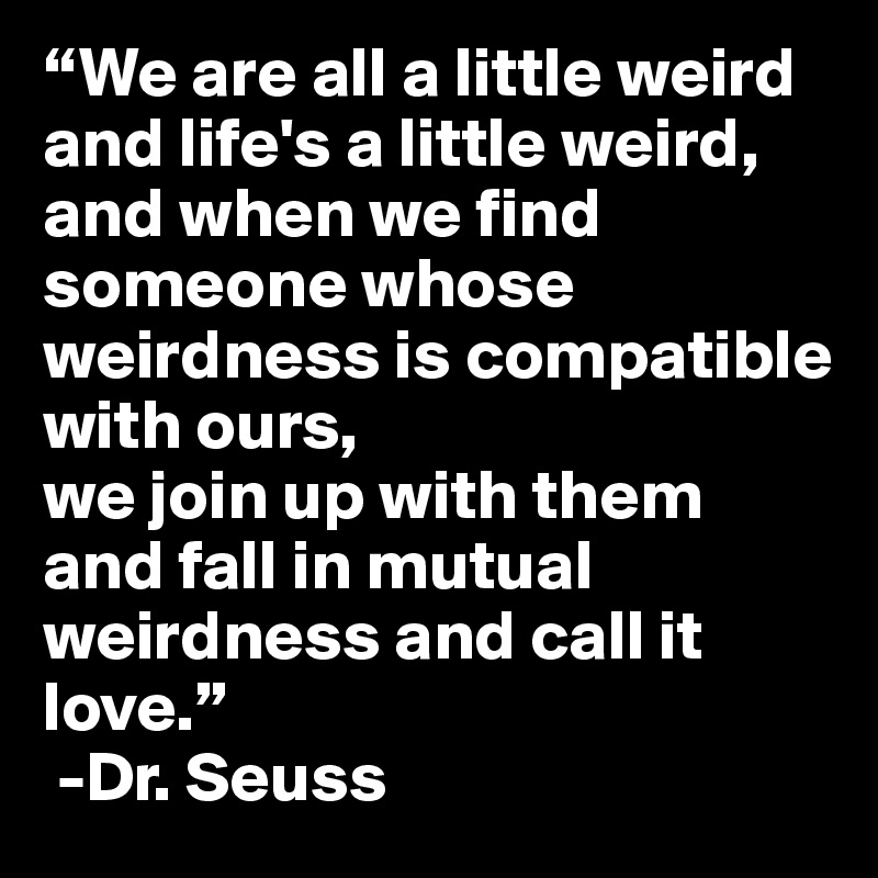“We are all a little weird and life's a little weird,
and when we find someone whose weirdness is compatible with ours,
we join up with them and fall in mutual weirdness and call it love.” 
 -Dr. Seuss