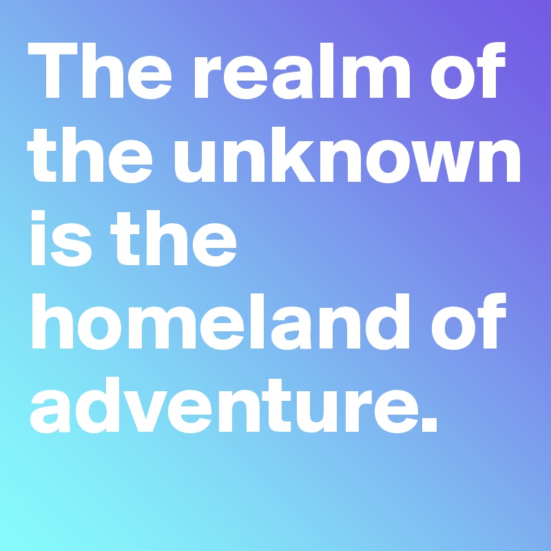 The realm of the unknown is the homeland of adventure. 