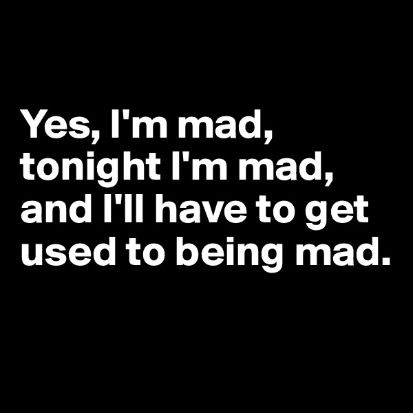 

Yes, I'm mad, tonight I'm mad, and I'll have to get used to being mad.

