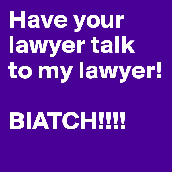 Have your lawyer talk to my lawyer!

BIATCH!!!!
