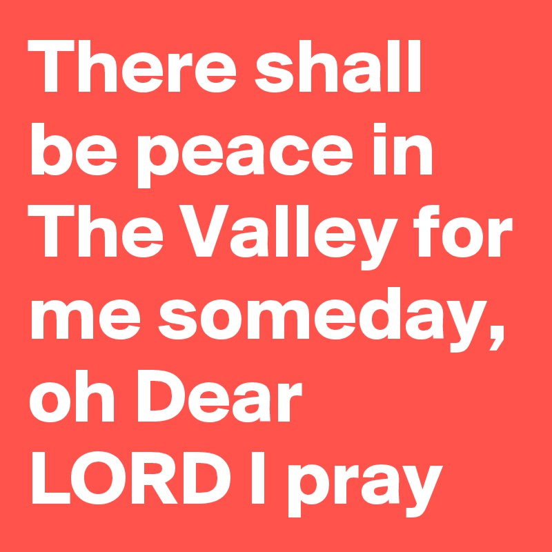 There shall be peace in The Valley for me someday, oh Dear LORD I pray