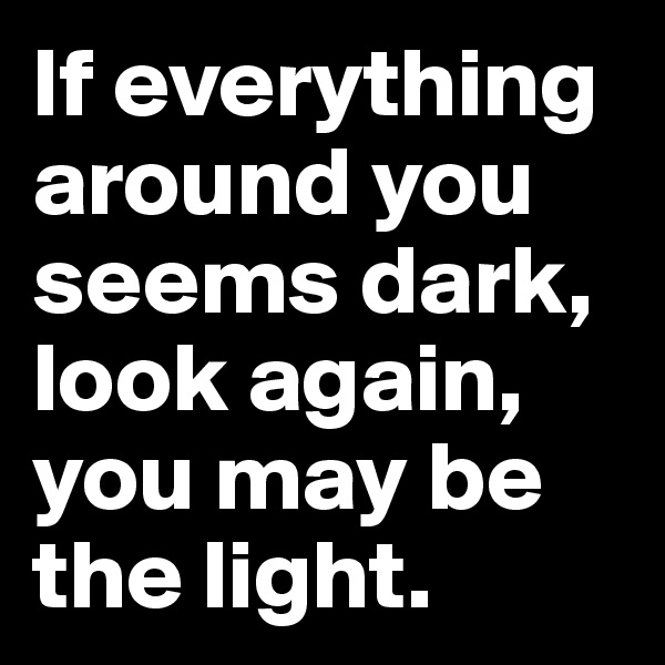 If everything around you seems dark, look again, you may be the light.
