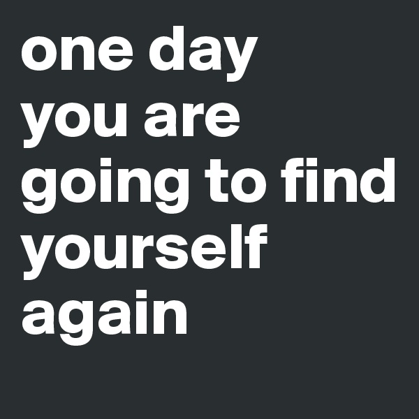 one day
you are going to find yourself again