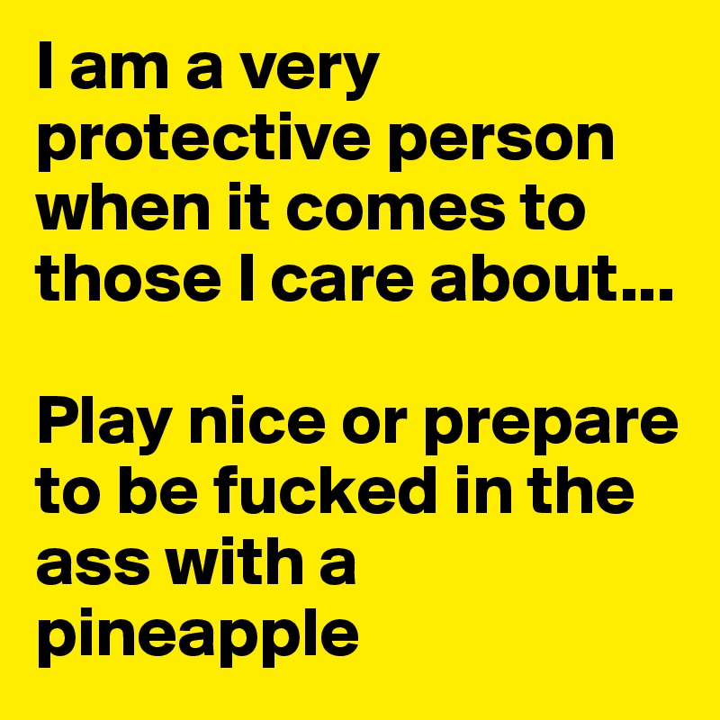 I am a very protective person when it comes to those I care about... 

Play nice or prepare to be fucked in the ass with a pineapple