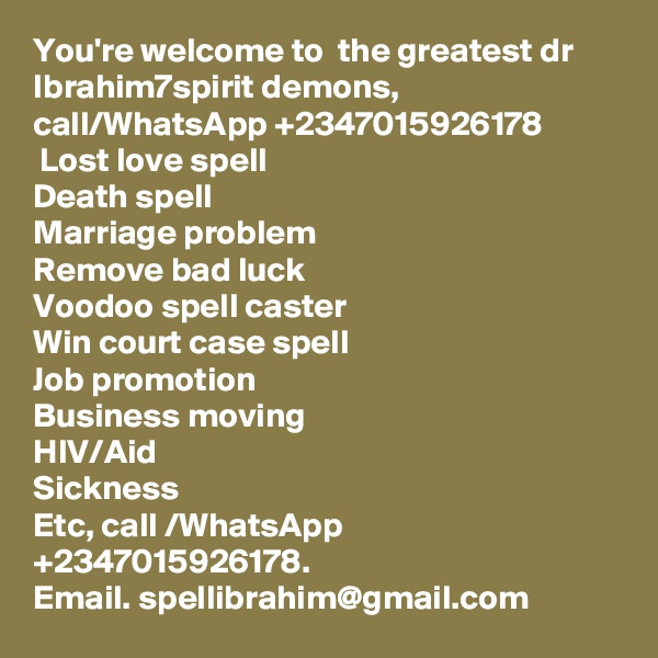 You're welcome to  the greatest dr Ibrahim7spirit demons, call/WhatsApp +2347015926178 
 Lost love spell
Death spell 
Marriage problem 
Remove bad luck
Voodoo spell caster
Win court case spell
Job promotion 
Business moving 
HIV/Aid
Sickness 
Etc, call /WhatsApp +2347015926178.
Email. spellibrahim@gmail.com 