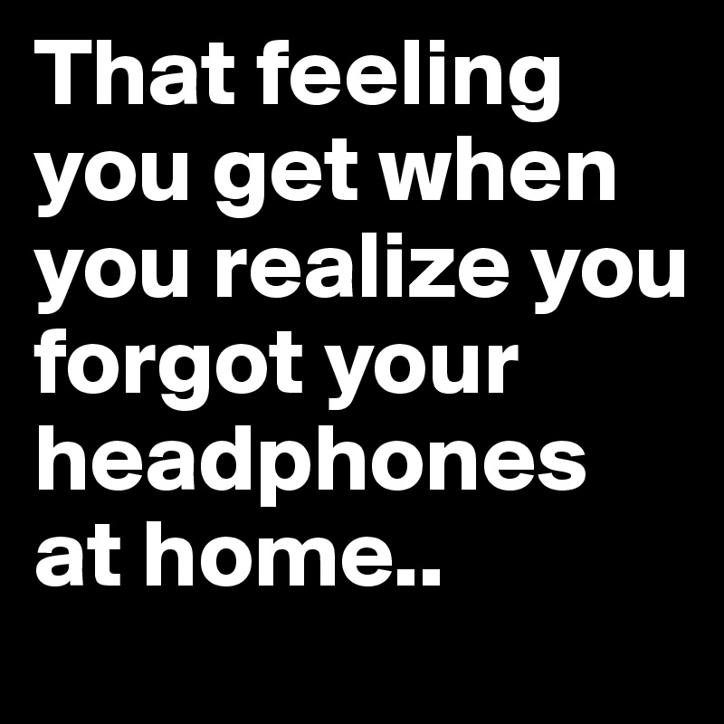 That feeling you get when you realize you forgot your headphones at home..