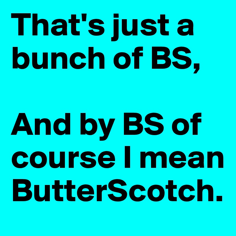 That's just a bunch of BS,

And by BS of course I mean
ButterScotch.