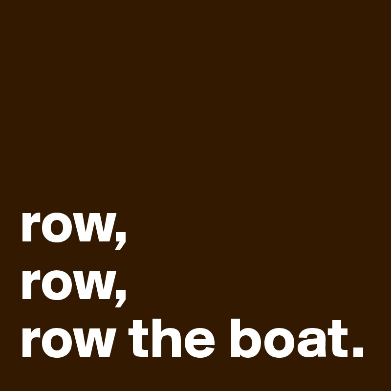 


row, 
row, 
row the boat.