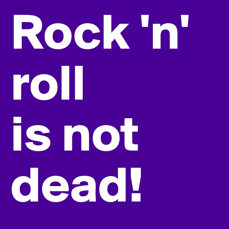 Rock 'n' roll 
is not dead!