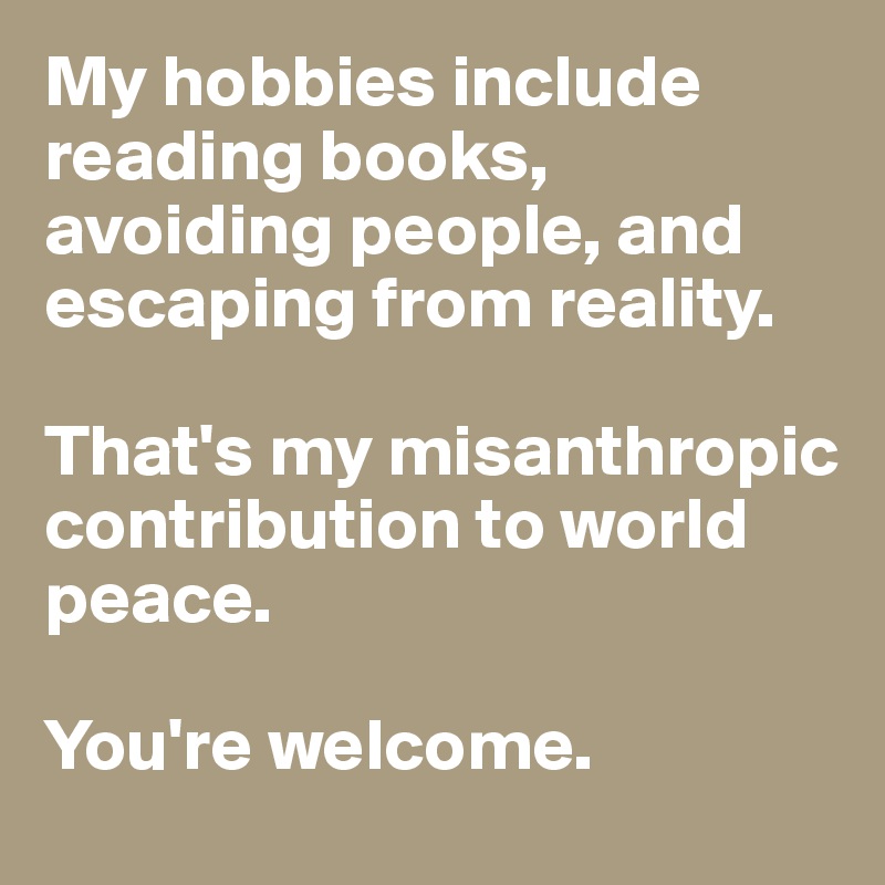 My hobbies include reading books, avoiding people, and escaping from reality. 

That's my misanthropic contribution to world peace. 

You're welcome.
