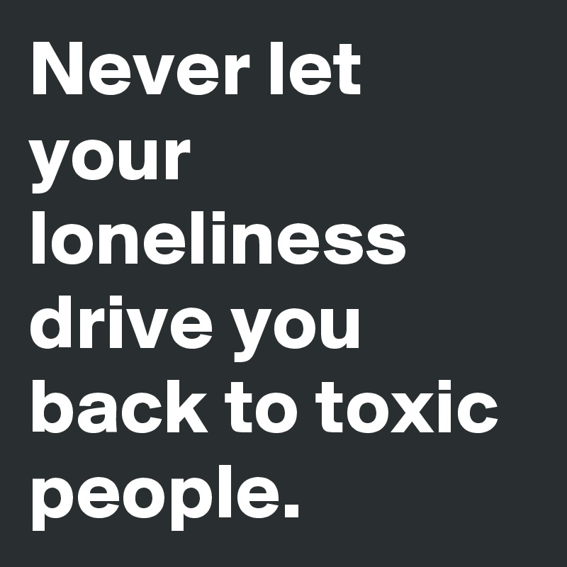 Never let your loneliness drive you back to toxic people.