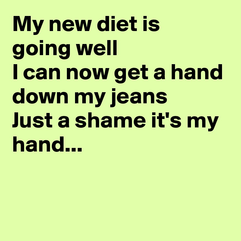 My new diet is going well
I can now get a hand down my jeans
Just a shame it's my hand...


