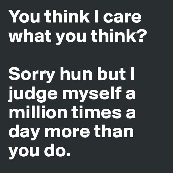 You think I care what you think?

Sorry hun but I judge myself a million times a day more than you do.