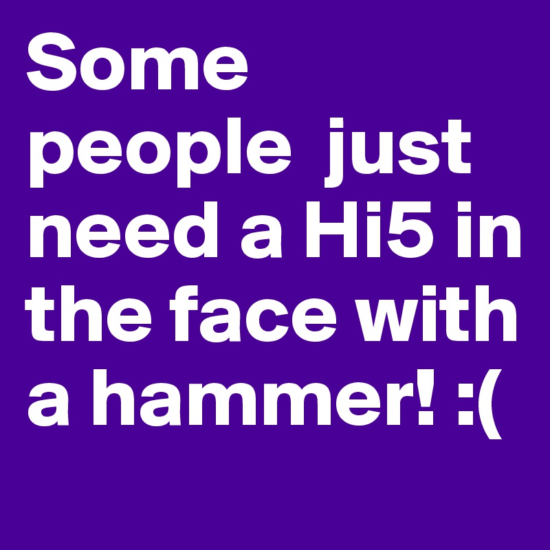 Some people  just need a Hi5 in the face with a hammer! :( 