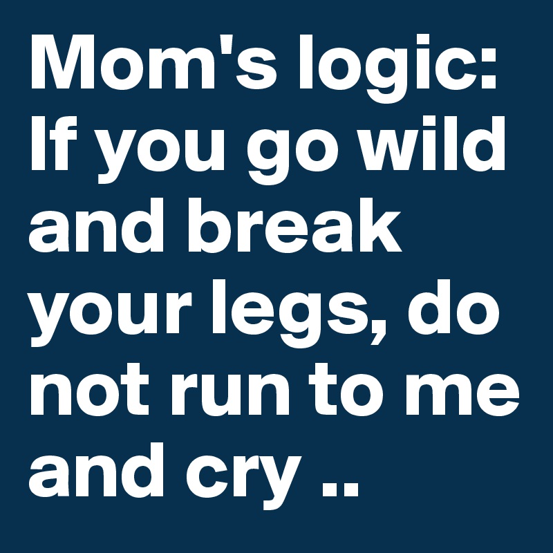 Mom's logic: If you go wild and break your legs, do not run to me and cry ..