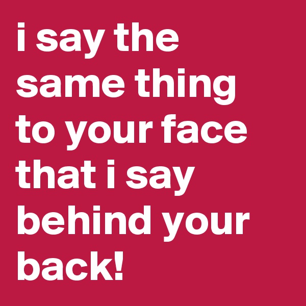 i say the same thing to your face that i say behind your back!
