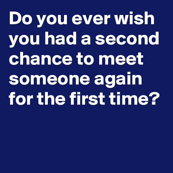 Do you ever wish you had a second chance to meet someone again for the first time?
