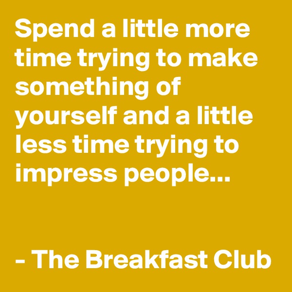 Spend a little more time trying to make something of yourself and a little less time trying to impress people...
   

- The Breakfast Club