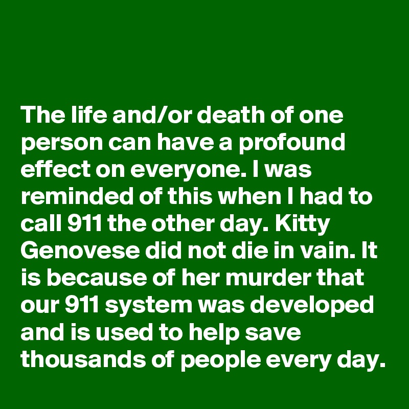 


The life and/or death of one person can have a profound effect on everyone. I was reminded of this when I had to call 911 the other day. Kitty Genovese did not die in vain. It is because of her murder that our 911 system was developed and is used to help save thousands of people every day.
