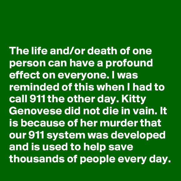 


The life and/or death of one person can have a profound effect on everyone. I was reminded of this when I had to call 911 the other day. Kitty Genovese did not die in vain. It is because of her murder that our 911 system was developed and is used to help save thousands of people every day.