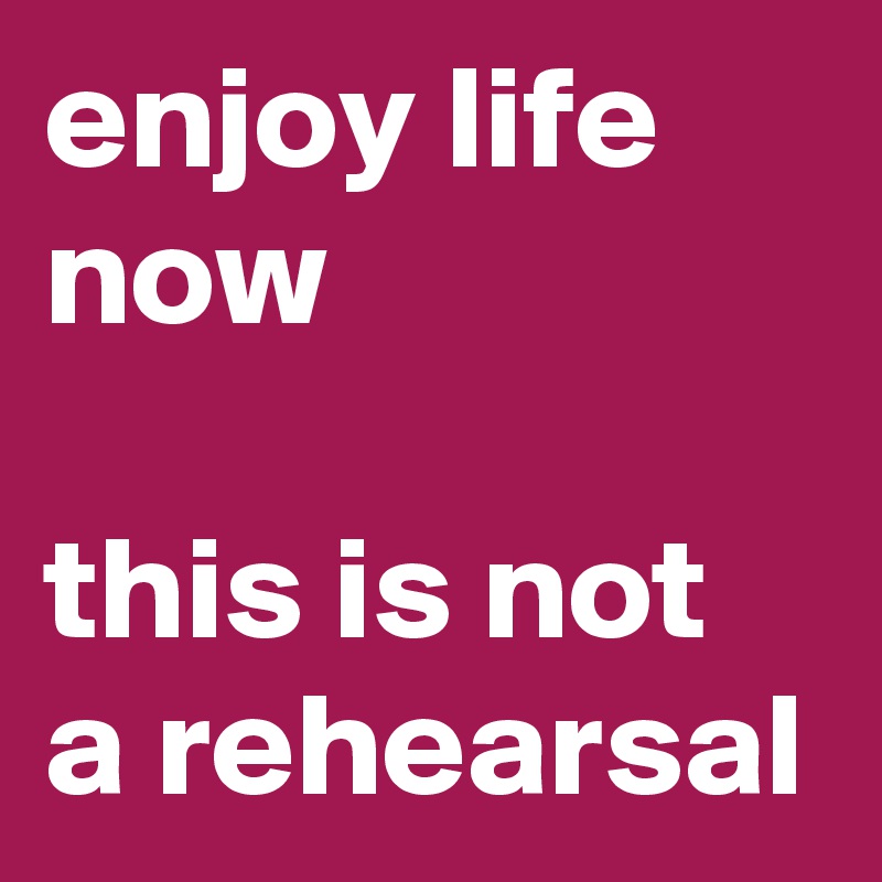 enjoy life now

this is not a rehearsal