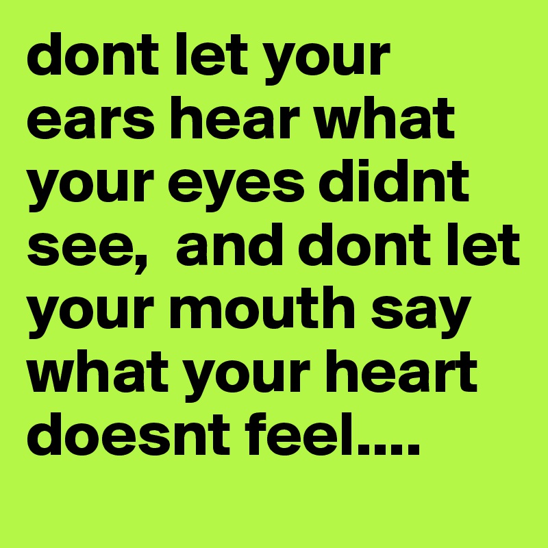 dont let your ears hear what your eyes didnt see,  and dont let your mouth say what your heart doesnt feel....