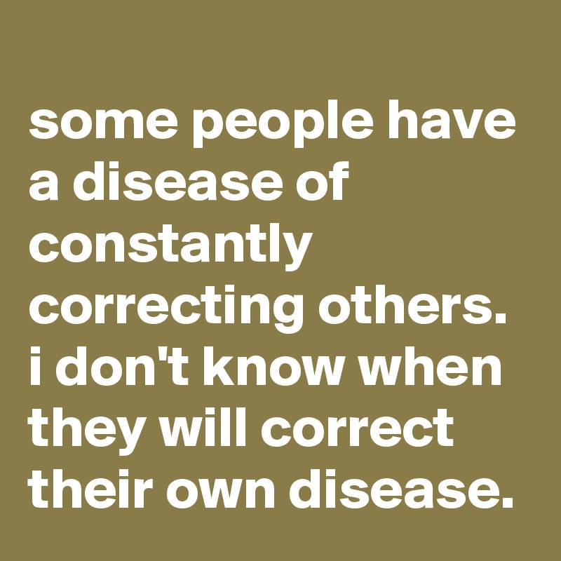 
some people have a disease of constantly correcting others. i don't know when they will correct their own disease.