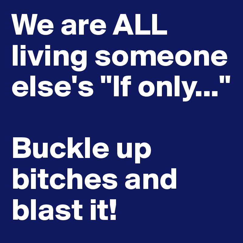 We are ALL
living someone
else's "If only..."

Buckle up 
bitches and blast it!
