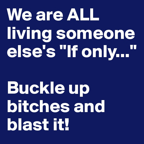 We are ALL
living someone
else's "If only..."

Buckle up 
bitches and blast it!
