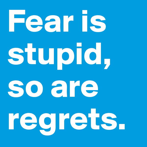 Fear is stupid, so are regrets.