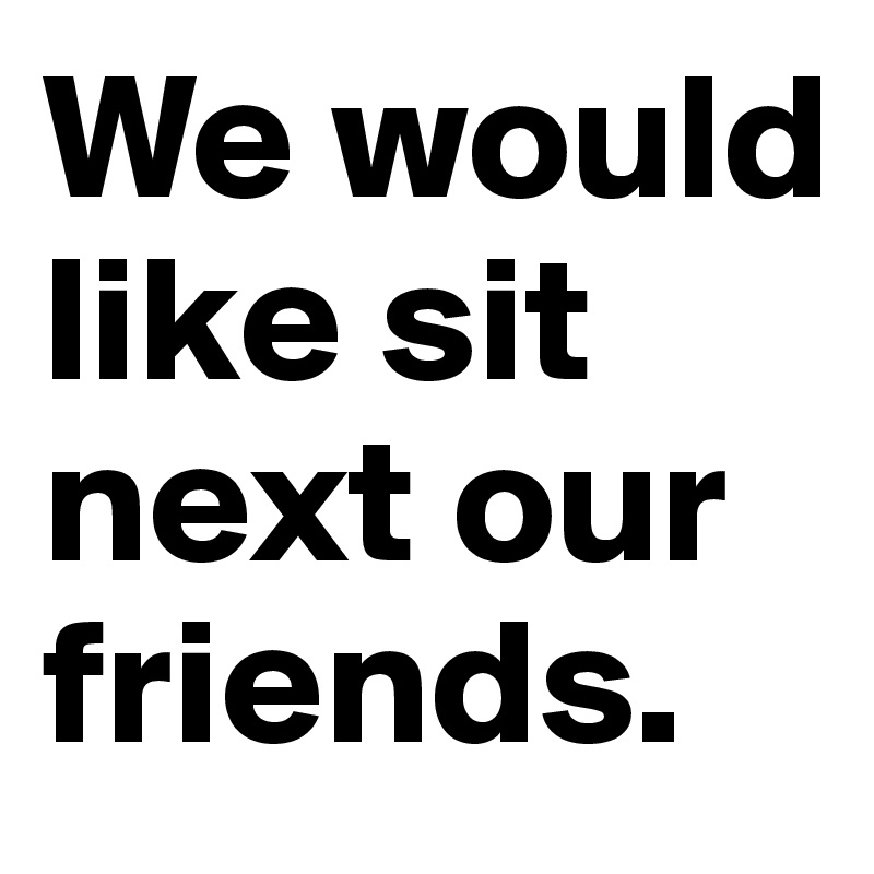 We would like sit next our friends.