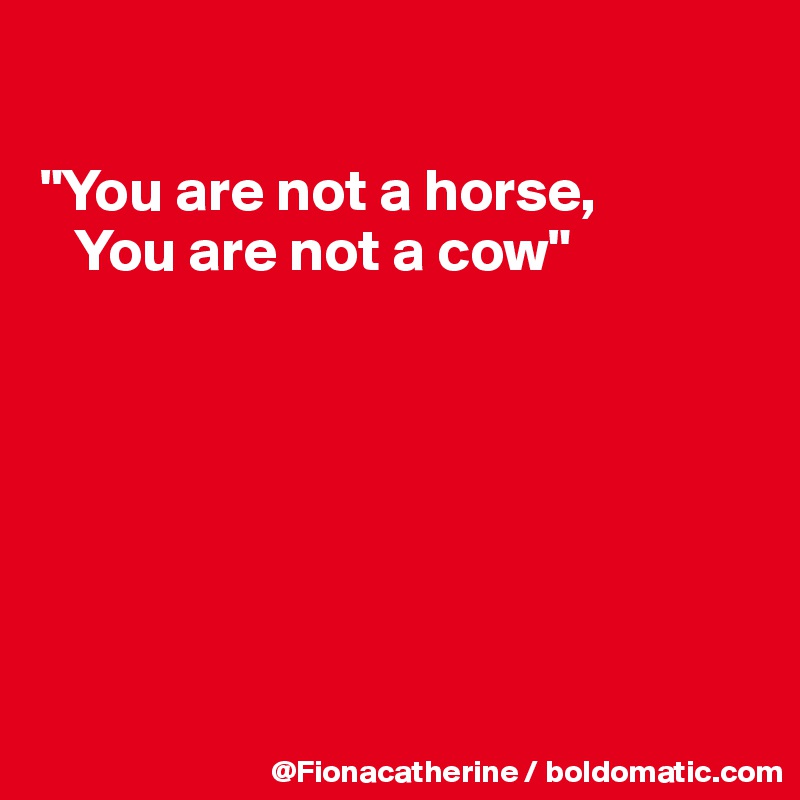 

"You are not a horse,
   You are not a cow"







