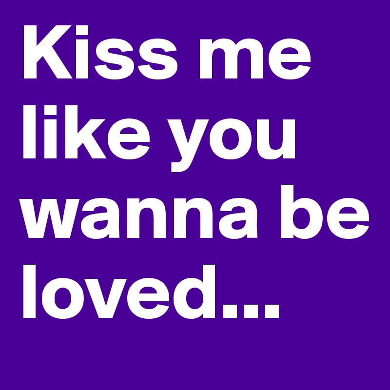 Kiss me like you wanna be loved...