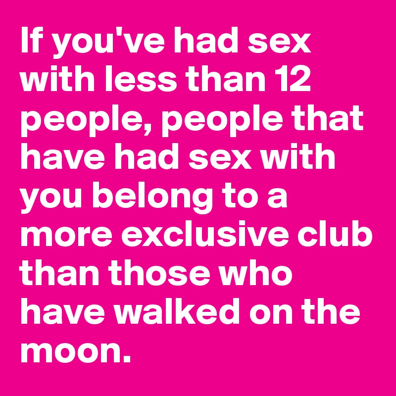 If you've had sex with less than 12 people, people that have had sex with you belong to a more exclusive club than those who have walked on the moon.