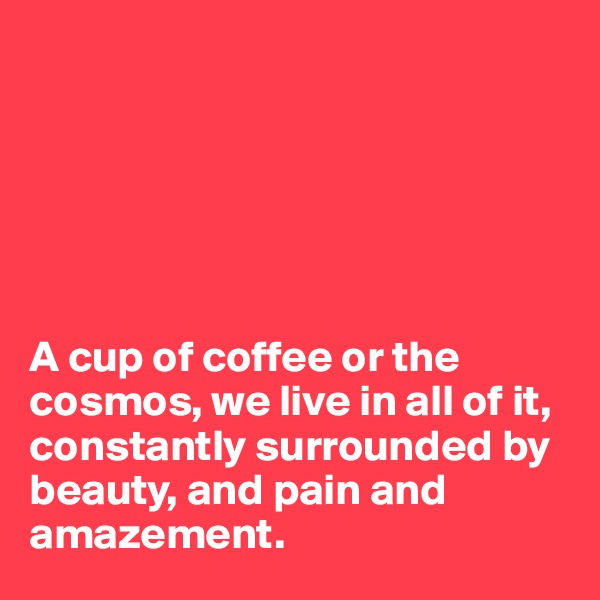 






A cup of coffee or the cosmos, we live in all of it, constantly surrounded by beauty, and pain and amazement.