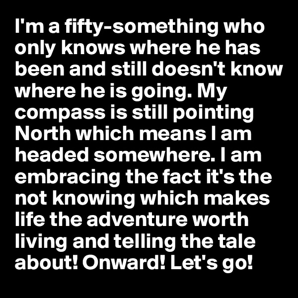 I'm a fifty-something who only knows where he has been and still doesn't know where he is going. My compass is still pointing North which means I am headed somewhere. I am embracing the fact it's the not knowing which makes life the adventure worth living and telling the tale about! Onward! Let's go!