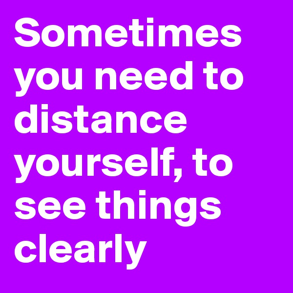Sometimes you need to distance yourself, to see things clearly 