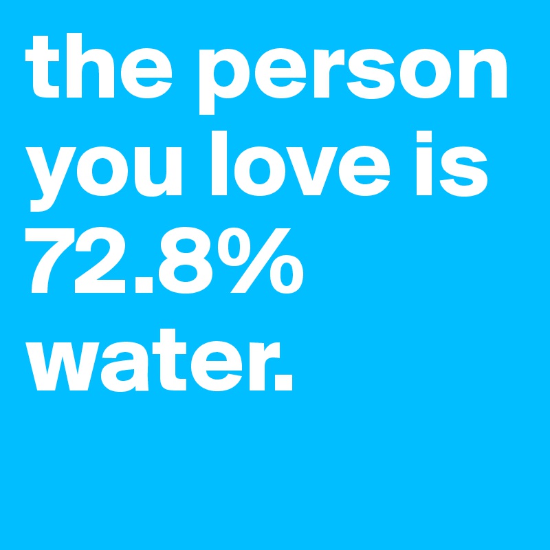 the person you love is 72.8% water. 
