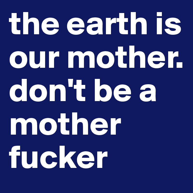 the earth is our mother. don't be a mother fucker