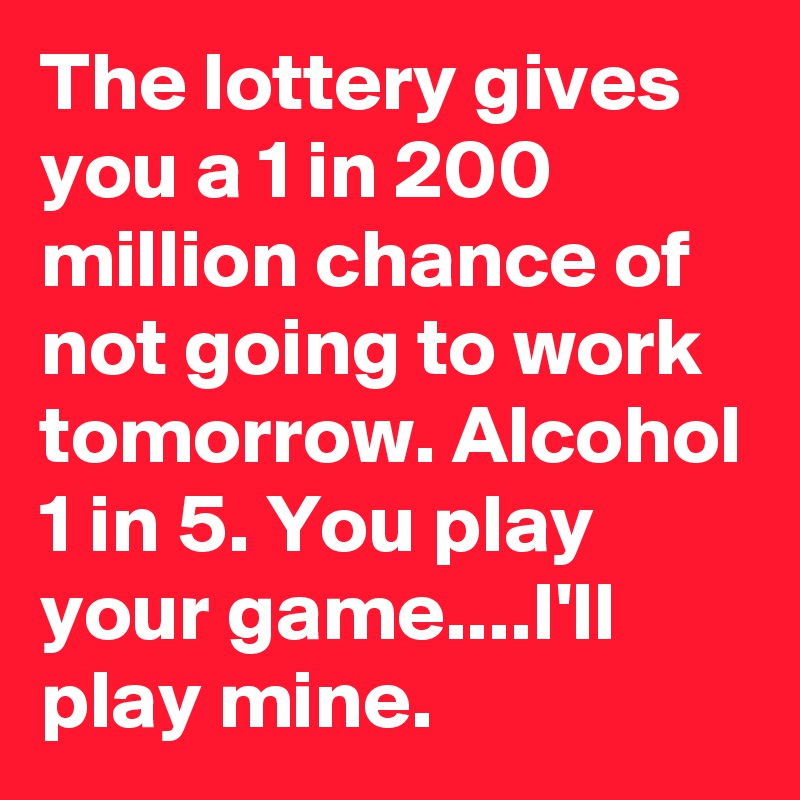 The lottery gives you a 1 in 200 million chance of not going to work tomorrow. Alcohol 1 in 5. You play your game....I'll play mine.