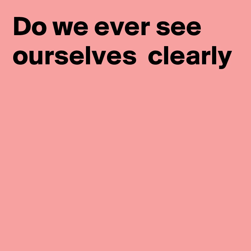 Do we ever see ourselves  clearly




